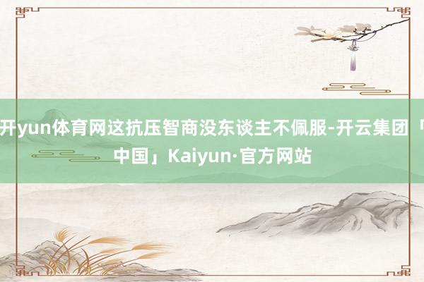 开yun体育网这抗压智商没东谈主不佩服-开云集团「中国」Kaiyun·官方网站
