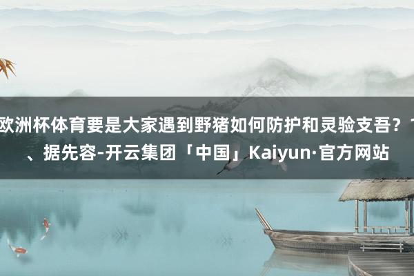 欧洲杯体育要是大家遇到野猪如何防护和灵验支吾?1、据先容-开云集团「中国」Kaiyun·官方网站