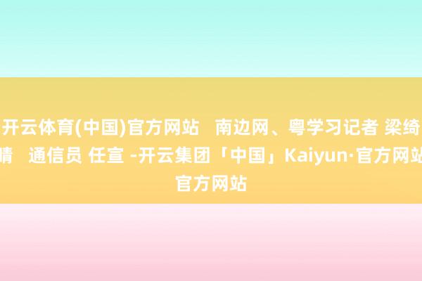 开云体育(中国)官方网站 南边网、粤学习记者 梁绮晴 通信员 任宣 -开云集团「中国」Kaiyun·官方网站