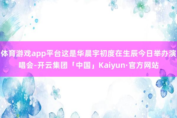体育游戏app平台这是华晨宇初度在生辰今日举办演唱会-开云集团「中国」Kaiyun·官方网站