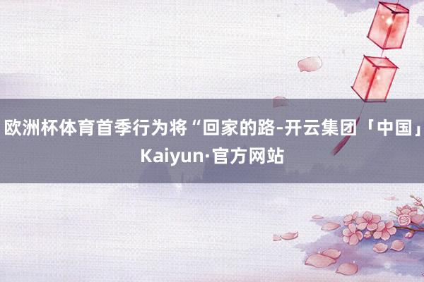 欧洲杯体育首季行为将“回家的路-开云集团「中国」Kaiyun·官方网站