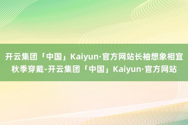 开云集团「中国」Kaiyun·官方网站长袖想象相宜秋季穿戴-开云集团「中国」Kaiyun·官方网站