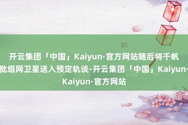 开云集团「中国」Kaiyun·官方网站随后将千帆星座第七批组网卫星送入预定轨谈-开云集团「中国」Kaiyun·官方网站