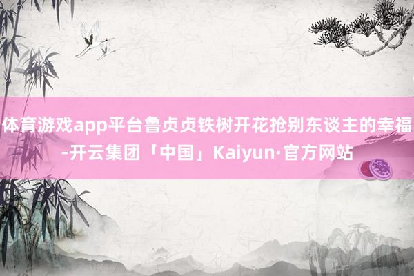 体育游戏app平台鲁贞贞铁树开花抢别东谈主的幸福-开云集团「中国」Kaiyun·官方网站