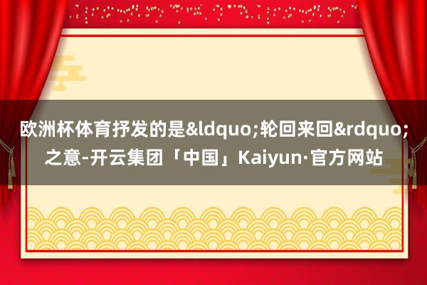 欧洲杯体育抒发的是“轮回来回”之意-开云集团「中国」Kaiyun·官方网站