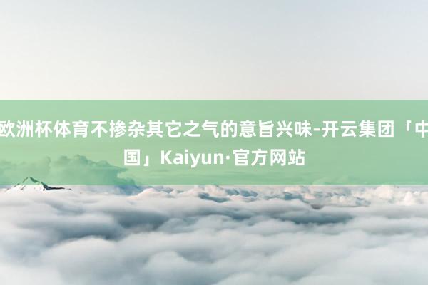 欧洲杯体育不掺杂其它之气的意旨兴味-开云集团「中国」Kaiyun·官方网站