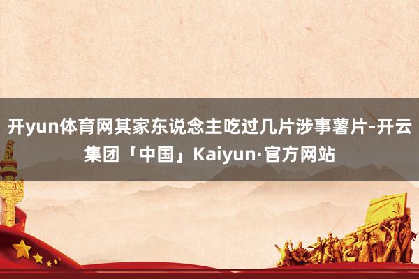 开yun体育网其家东说念主吃过几片涉事薯片-开云集团「中国」Kaiyun·官方网站