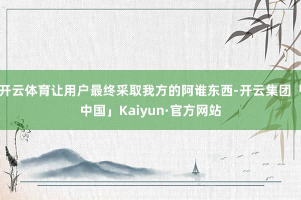 开云体育让用户最终采取我方的阿谁东西-开云集团「中国」Kaiyun·官方网站