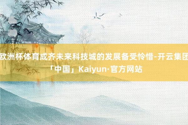 欧洲杯体育成齐未来科技城的发展备受怜惜-开云集团「中国」Kaiyun·官方网站