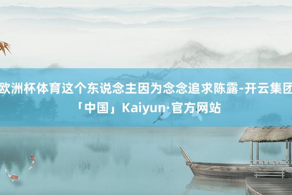 欧洲杯体育这个东说念主因为念念追求陈露-开云集团「中国」Kaiyun·官方网站