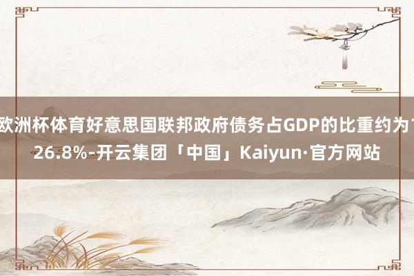 欧洲杯体育好意思国联邦政府债务占GDP的比重约为126.8%-开云集团「中国」Kaiyun·官方网站