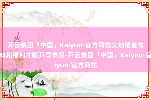 开云集团「中国」Kaiyun·官方网站实地稽查物质数质料和福利才略开导情况-开云集团「中国」Kaiyun·官方网站