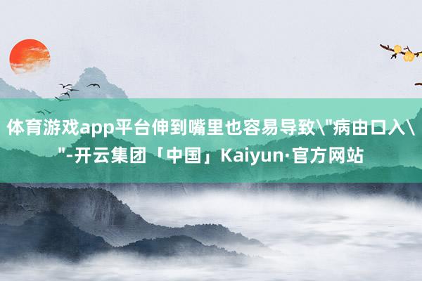 体育游戏app平台伸到嘴里也容易导致"病由口入"-开云集团「中国」Kaiyun·官方网站