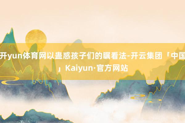 开yun体育网以蛊惑孩子们的瞩看法-开云集团「中国」Kaiyun·官方网站