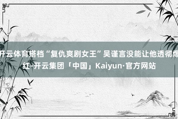 开云体育搭档“复仇爽剧女王”吴谨言没能让他透彻爆红-开云集团「中国」Kaiyun·官方网站