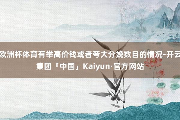 欧洲杯体育有举高价钱或者夸大分娩数目的情况-开云集团「中国」Kaiyun·官方网站