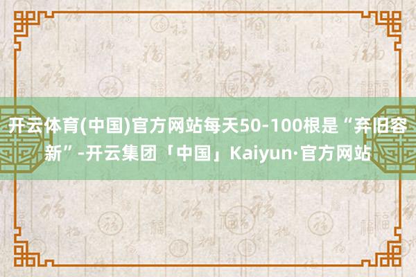 开云体育(中国)官方网站每天50-100根是“弃旧容新”-开云集团「中国」Kaiyun·官方网站