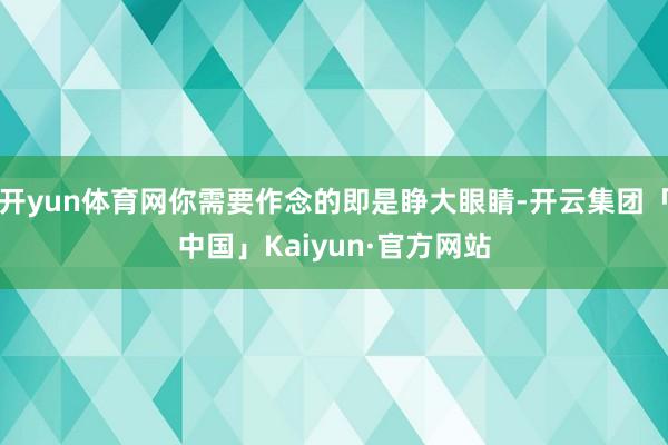 开yun体育网你需要作念的即是睁大眼睛-开云集团「中国」Kaiyun·官方网站