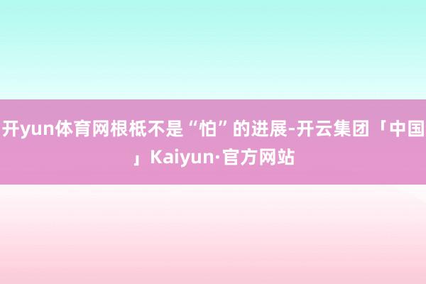 开yun体育网根柢不是“怕”的进展-开云集团「中国」Kaiyun·官方网站