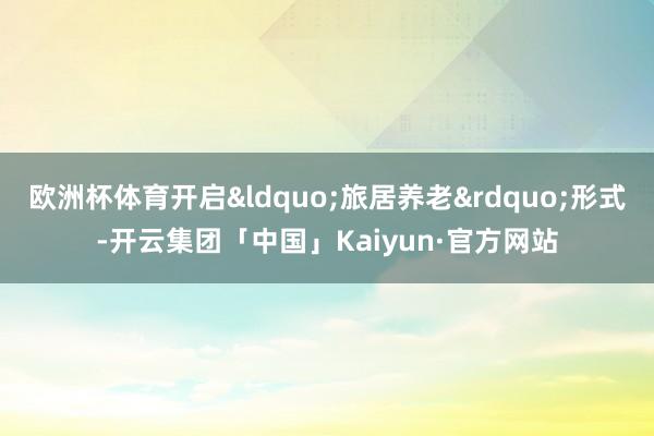 欧洲杯体育开启“旅居养老”形式-开云集团「中国」Kaiyun·官方网站